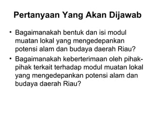 Pertanyaan Yang Akan Dijawab Bagaimanakah bentuk dan isi modul muatan lokal yang mengedepankan potensi alam dan budaya daerah Riau? Bagaimanakah keberterimaan oleh pihak-pihak terkait terhadap modul muatan lokal yang mengedepankan potensi alam dan budaya daerah Riau? 