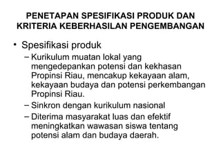 PENETAPAN SPESIFIKASI PRODUK DAN KRITERIA KEBERHASILAN PENGEMBANGAN Spesifikasi produk Kurikulum muatan lokal yang mengedepankan potensi dan kekhasan Propinsi Riau, mencakup kekayaan alam, kekayaan budaya dan potensi perkembangan Propinsi Riau. Sinkron dengan kurikulum nasional Diterima masyarakat luas dan efektif meningkatkan wawasan siswa tentang potensi alam dan budaya daerah. 