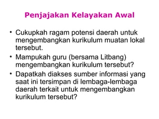 Penjajakan Kelayakan Awal Cukupkah ragam potensi daerah untuk mengembangkan kurikulum muatan lokal tersebut. Mampukah guru (bersama Litbang) mengembangkan kurikulum tersebut? Dapatkah diakses sumber informasi yang saat ini tersimpan di lembaga-lembaga daerah terkait untuk mengembangkan kurikulum tersebut? 
