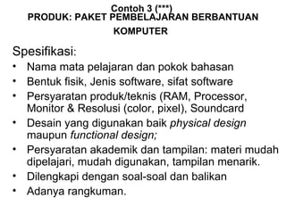 Contoh 3 (***)  PRODUK: PAKET  PEMBELAJARAN BERBANTUAN KOMPUTER   Spesifikasi : Nama mata pelajaran dan pokok bahasan  Bentuk fisik, Jenis software, sifat software  Persyaratan produk/teknis (RAM, Processor, Monitor & Resolusi (color, pixel), Soundcard Desain yang digunakan baik  physical design  maupun  functional design; Persyaratan akademik dan tampilan: materi mudah dipelajari, mudah digunakan, tampilan menarik.  Dilengkapi dengan soal-soal dan balikan  Adanya rangkuman. 