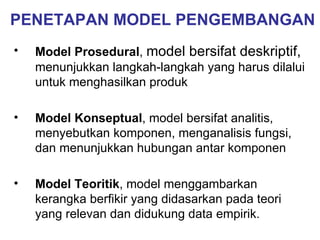 PENETAPAN MODEL PENGEMBANGAN Model Prosedural ,  model bersifat deskriptif,  menunjukkan langkah-langkah yang harus dilalui untuk menghasilkan produk Model Konseptual , model bersifat analitis, menyebutkan komponen, menganalisis fungsi, dan menunjukkan hubungan antar komponen Model Teoritik , model menggambarkan kerangka berfikir yang didasarkan pada teori yang relevan dan didukung data empirik. 