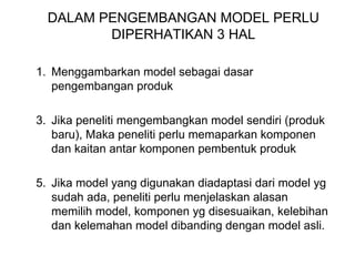 DALAM PENGEMBANGAN MODEL PERLU DIPERHATIKAN 3 HAL Menggambarkan model sebagai dasar pengembangan produk Jika peneliti mengembangkan model sendiri (produk baru), Maka peneliti perlu memaparkan komponen dan kaitan antar komponen pembentuk produk Jika model yang digunakan diadaptasi dari model yg sudah ada, peneliti perlu menjelaskan alasan memilih model, komponen yg disesuaikan, kelebihan dan kelemahan model dibanding dengan model asli. 