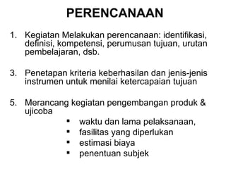 PERENCANAAN Kegiatan Melakukan perencanaan: identifikasi, definisi, kompetensi, perumusan tujuan, urutan pembelajaran, dsb. Penetapan kriteria keberhasilan dan jenis-jenis instrumen untuk menilai ketercapaian tujuan  Merancang kegiatan pengembangan produk & ujicoba waktu dan lama pelaksanaan,  fasilitas yang diperlukan  estimasi biaya penentuan subjek 