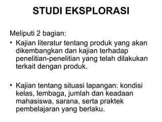 STUDI EKSPLORASI Meliputi 2 bagian: Kajian literatur tentang produk yang akan dikembangkan dan kajian terhadap penelitian-penelitian yang telah dilakukan terkait dengan produk.  Kajian tentang situasi lapangan: kondisi kelas, lembaga, jumlah dan keadaan mahasiswa, sarana, serta praktek pembelajaran yang berlaku. 
