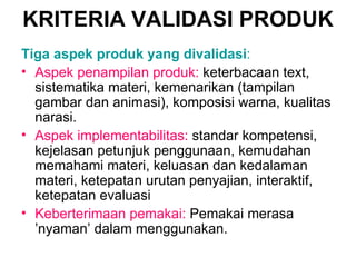 KRITERIA  VALIDASI  PRODUK Tiga aspek produk yang divalidasi : Aspek penampilan produk:   keterbacaan text, sistematika materi, kemenarikan (tampilan gambar dan animasi), komposisi warna, kualitas narasi.   Aspek implementabilitas:   standar kompetensi, kejelasan petunjuk penggunaan, kemudahan memahami materi, keluasan dan kedalaman materi, ketepatan urutan penyajian, interaktif, ketepatan evaluasi Keberterimaan pemakai:  Pemakai merasa ’nyaman’ dalam menggunakan. 