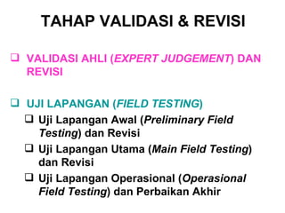 TAHAP  VALIDASI  & REVISI   VALIDASI AHLI ( EXPERT JUDGEMENT ) DAN REVISI UJI LAPANGAN ( FIELD TESTING ) Uji Lapangan Awal ( Preliminary Field Testing ) dan Revisi Uji Lapangan Utama ( Main Field Testing ) dan Revisi Uji Lapangan Operasional ( Operasional Field Testing ) dan Perbaikan Akhir 