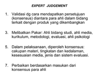 EXPERT  JUDGEMENT   Validasi dg cara mendapatkan persetujuan (konsensus) diantara para ahli dalam bidang terkait dengan produk yang dikembangkan Melibatkan Pakar: Ahli bidang studi, ahli media, kurikulum, metodologi, evaluasi, ahli psikologi Dalam pelaksanaan, diperoleh konsensus: cakupan materi, tingkatan dan kedalaman,  kesesuaian media, jenis dan sistem evaluasi. Perbaikan berdasarkan masukan dari konsensus para ahli 
