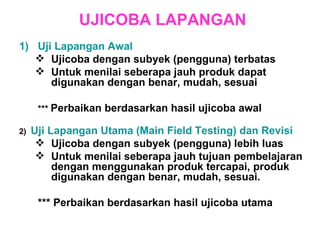 UJICOBA LAPANGAN Uji Lapangan Awal  Ujicoba dengan subyek (pengguna) terbatas  Untuk menilai seberapa jauh produk dapat digunakan dengan benar, mudah, sesuai ***  Perbaikan berdasarkan hasil ujicoba awal 2)  Uji Lapangan Utama (Main Field Testing) dan Revisi Ujicoba dengan subyek (pengguna) lebih luas  Untuk menilai seberapa jauh tujuan pembelajaran dengan menggunakan produk tercapai, produk digunakan dengan benar, mudah, sesuai. *** Perbaikan berdasarkan hasil ujicoba utama 