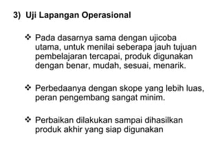 3)   Uji Lapangan Operasional Pada dasarnya sama dengan ujicoba utama, untuk menilai seberapa jauh tujuan pembelajaran tercapai, produk digunakan dengan benar, mudah, sesuai, menarik. Perbedaanya dengan skope yang lebih luas, peran pengembang sangat minim. Perbaikan dilakukan sampai dihasilkan produk akhir yang siap digunakan 