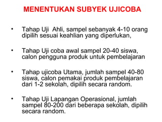 MENENTUKAN SUBYEK UJICOBA Tahap Uji  Ahli, sampel sebanyak 4-10 orang dipilih sesuai keahlian yang diperlukan,  Tahap Uji coba awal sampel 20-40 siswa, calon pengguna produk untuk pembelajaran Tahap ujicoba Utama, jumlah sampel 40-80 siswa, calon pemakai produk pembelajaran dari 1-2 sekolah, dipilih secara random. Tahap  U ji Lapangan Operasional, jumlah sampel 80-200 dari beberapa sekolah, dipilih secara random.   