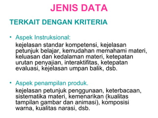 JENIS DATA TERKAIT DENGAN KRITERIA Aspek Instruksional: kejelasan standar kompetensi, kejelasan petunjuk belajar, kemudahan memahami materi, keluasan dan kedalaman materi, ketepatan urutan penyajian, interaktifitas, ketepatan evaluasi, kejelasan umpan balik, dsb. Aspek penampilan produk. kejelasan petunjuk penggunaan, keterbacaan, sistematika materi, kemenarikan (kualitas tampilan gambar dan animasi), komposisi warna, kualitas narasi, dsb.  