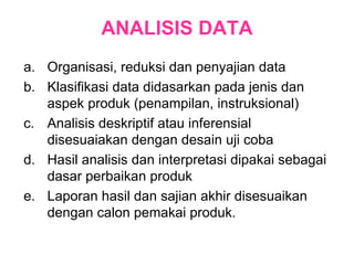 ANALISIS DATA Organisasi, reduksi dan penyajian data Klasifikasi data didasarkan pada jenis dan aspek produk (penampilan, instruksional) Analisis deskriptif atau inferensial disesuaiakan dengan desain uji coba Hasil analisis dan interpretasi dipakai sebagai dasar perbaikan produk Laporan hasil dan sajian akhir disesuaikan dengan calon pemakai produk. 