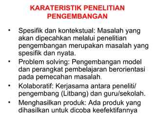 KARATERISTIK PENELITIAN PENGEMBANGAN Spesifik dan kontekstual: Masalah yang akan dipecahkan melalui penelitian pengembangan merupakan masalah yang spesifik dan nyata.  Problem solving: Pengembangan model dan perangkat pembelajaran berorientasi pada pemecahan masalah . Kolaboratif: Kerjasama antara peneliti/ pengembang (Litbang) dan guru/sekolah. Menghasilkan produk: Ada produk yang dihasilkan untuk dicoba keefektifannya 
