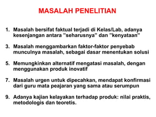 MASALAH PENELITIAN Masalah bersifat faktual terjadi di Kelas/Lab, a danya kesenjangan antara ”seharusnya” dan ”kenyataan”  Masalah  menggambarkan faktor-faktor penyebab munculnya masalah , sebagai dasar menentukan solusi Memungkinkan alternatif mengatasi masalah, dengan menggunakan produk inovatif Masalah urgen untuk dipecahkan, mendapat konfirmasi dari guru mata peajaran yang sama atau serumpun Adanya kajian kelayakan t er h ada p produk: nilai praktis, metodologis dan teoretis. 