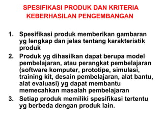 SPESIFIKASI PRODUK DAN KRITERIA KEBERHASILAN PENGEMBANGAN   Spesifikasi produk memberikan gambaran yg lengkap dan jelas tentang karakteristik produk Produk yg dihasilkan dapat berupa model pembelajaran, atau perangkat pembelajaran (software komputer, prototipe, simulasi, training kit, desain pembelajaran, alat bantu, alat evaluasi) yg dapat membantu memecahkan masalah pembelajaran Setiap produk memiliki spesifikasi tertentu yg berbeda dengan produk lain.  