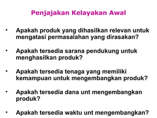 Penjajakan Kelayakan Awal Apakah produk yang dihasilkan relevan untuk mengatasi permasalahan yang dirasakan? Apakah tersedia sarana pendukung untuk menghasilkan produk? Apakah tersedia tenaga yang memiliki kemampuan untuk mengembangkan produk? Apakah tersedia dana unt mengembangkan produk? Apakah tersedia waktu unt mengembangkan? 