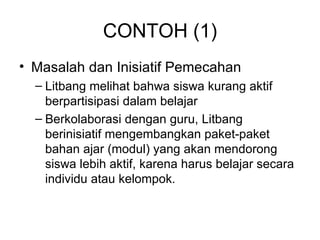 CONTOH (1) Masalah dan Inisiatif Pemecahan Litbang melihat bahwa siswa kurang aktif berpartisipasi dalam belajar Berkolaborasi dengan guru, Litbang berinisiatif mengembangkan paket-paket bahan ajar (modul) yang akan mendorong  siswa lebih aktif, karena harus belajar secara individu atau kelompok. 