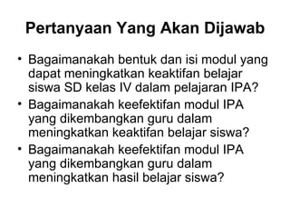 Pertanyaan Yang Akan Dijawab Bagaimanakah bentuk dan isi modul yang dapat meningkatkan keaktifan belajar siswa SD kelas IV dalam pelajaran IPA? Bagaimanakah keefektifan modul IPA yang dikembangkan guru dalam meningkatkan keaktifan belajar siswa? Bagaimanakah keefektifan modul IPA yang dikembangkan guru dalam meningkatkan hasil belajar siswa? 
