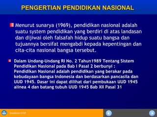 Sosialisasi KTSP
PENGERTIAN PENDIDIKAN NASIONALPENGERTIAN PENDIDIKAN NASIONAL
Menurut sunarya (1969), pendidikan nasional adalah
suatu system pendidikan yang berdiri di atas landasan
dan dijiwai oleh falsafah hidup suatu bangsa dan
tujuannya bersifat mengabdi kepada kepentingan dan
cita-cita nasional bangsa tersebut.
Dalam Undang-Undang RI No. 2 Tahun1989 Tentang Sistem
Pendidikan Nasional pada Bab I Pasal 2 berbunyi :
Pendidikan Nasional adalah pendidikan yang berakar pada
kebudayaan bangsa Indonesia dan berdasarkan pancasila dan
UUD 1945. Dasar ini dapat dilihat dari pembukaan UUD 1945
alinea 4 dan batang tubuh UUD 1945 Bab XII Pasal 31
 