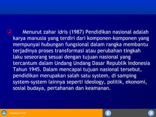 Sosialisasi KTSP
 Menurut zahar idris (1987) Pendidikan nasional adalah
karya manusia yang terdiri dari komponen-komponen yang
mempunyai hubungan fungsional dalam rangka membantu
terjadinya proses transformasi atau perubahan tingkah
laku seseorang sesuai dengan tujuan nasional yang
tercantum dalam Undang Undang Dasar Republik Indonesia
Tahun 1945. Dalam mencapai tujuan nasional tersebut,
pendidikan merupakan salah satu system, di samping
system-system lainnya seperti ideology, politik, ekonomi,
sosial budaya, pertahanan dan keamanan.
 
