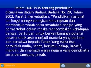 Sosialisasi KTSP
Dalam UUD 1945 tentang pendidikan
dituangkan dalam Undang-Undang No. 20, Tahun
2003. Pasal 3 menyebutkan, “Pendidikan nasional
berfungsi mengembangkan kemampuan dan
membentuk watak serta peradaban bangsa yang
bermartabat dalam rangka mencerdaskan kehidupan
bangsa, bertujuan untuk berkembangnya potensi
peserta didik agar menjadi manusia yang beriman
dan bertakwa kepada Tuhan Yang Maha Esa,
berakhlak mulia, sehat, berilmu, cakap, kreatif,
mandiri, dan menjadi warga negara yang demokratis
serta bertanggung jawab.
 