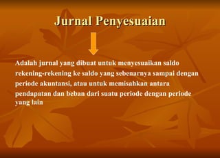 Jurnal Penyesuaian Adalah jurnal  yang dibuat untuk menyesuaikan saldo rekening-rekening ke saldo yang sebenarnya sampai dengan periode akuntansi, atau untuk memisahkan antara pendapatan dan beban dari suatu periode dengan periode yang lain   