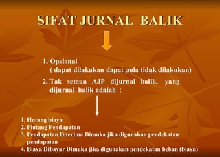 SIFAT JURNAL  BALIK 1. Opsional   ( dapat dilakukan dapat pula tidak dilakukan)   1. Hutang biaya 2. Piutang Pendapatan 3. Pendapatan Diterima Dimuka jika digunakan pendekatan  pendapatan 4. Biaya Dibayar Dimuka jika digunakan pendekatan beban (biaya) 2. Tak  semua  AJP  dijurnal  balik,  yang dijurnal   balik adalah   :  