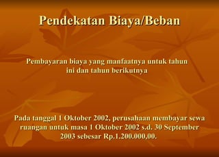 Pendekatan Biaya/Beban Pembayaran biaya yang manfaatnya untuk tahun ini dan tahun berikutnya Pada tanggal 1 Oktober 2002, perusahaan membayar sewa ruangan untuk masa 1 Oktober 2002 s.d. 30 September 2003 sebesar Rp.1.200.000,00.  