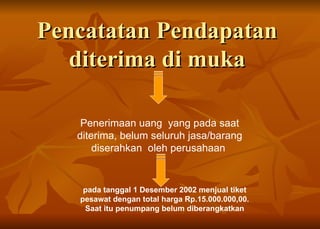Pencatatan Pendapatan  diterima di muka  Penerimaan uang  yang pada saat diterima, belum seluruh jasa/barang diserahkan  oleh perusahaan  pada tanggal 1 Desember 2002 menjual tiket pesawat dengan total harga Rp.15.000.000,00.  Saat itu penumpang belum diberangkatkan 