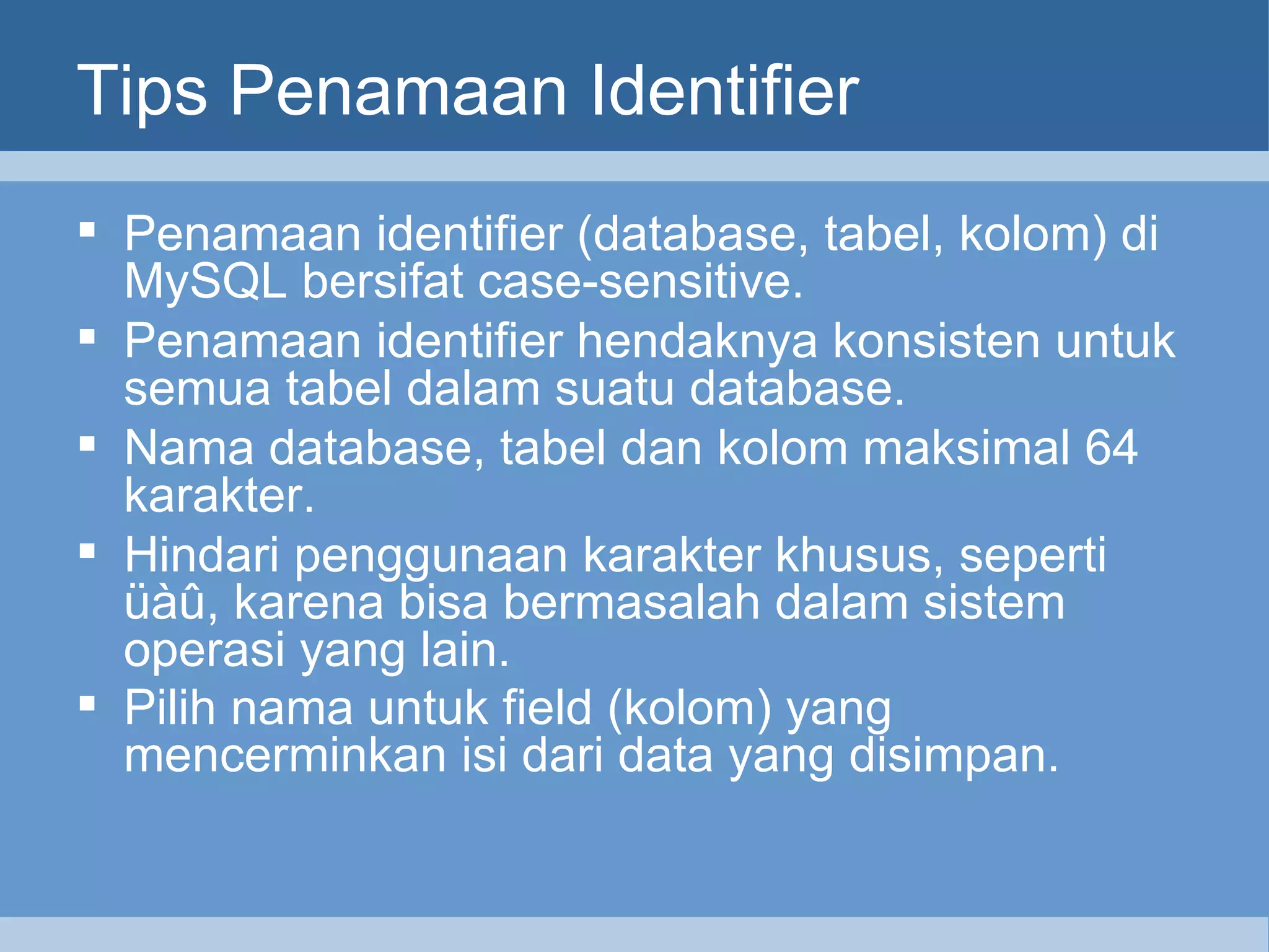 Tips Penamaan Identifier Penamaan identifier (database, tabel, kolom) di MySQL bersifat case-sensitive.  Penamaan identifier hendaknya konsisten untuk semua tabel dalam suatu database. Nama database, tabel dan kolom maksimal 64 karakter. Hindari penggunaan karakter khusus, seperti üàû, karena bisa bermasalah dalam sistem operasi yang lain. Pilih nama untuk field (kolom) yang mencerminkan isi dari data yang disimpan.   