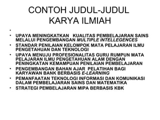 CONTOH JUDUL-JUDUL  KARYA ILMIAH UPAYA MENINGKATKAN  KUALITAS PEMBELAJARAN SAINS MELALUI PENGEMBANGAN  MULTIPLE INTELLEGENCES STANDAR PENILAIAN KELOMPOK MATA PELAJARAN ILMU PENGETAHUAN DAN TEKNOLOGI UPAYA MENUJU PROFESIONALITAS GURU RUMPUN MATA PELAJARAN ILMU PENGETAHUAN ALAM DENGAN PENINGKATAN KEMAMPUAN PENILAIAN PEMBELAJARAN   PENGEMBANGAN BAHAN AJAR  PELATIHAN BAGI KARYAWAN BANK BERBASIS  E-LEARNING   PEMANFAATAN TEKNOLOGI INFORMASI DAN KOMUNIKASI DALAM PEMBELAJARAN SAINS DAN MATEMATIKA STRATEGI PEMBELAJARAN MIPA BERBASIS KBK 