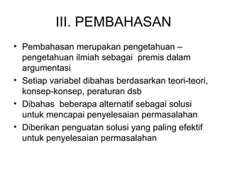 III. PEMBAHASAN Pembahasan merupakan pengetahuan –pengetahuan ilmiah sebagai  premis dalam argumentasi  Setiap variabel dibahas berdasarkan teori-teori, konsep-konsep, peraturan dsb Dibahas  beberapa alternatif sebagai solusi untuk mencapai penyelesaian permasalahan Diberikan penguatan solusi yang paling efektif untuk penyelesaian permasalahan 