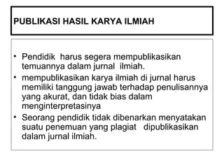 PUBLIKASI HASIL KARYA ILMIAH  Pendidik  harus segera mempublikasikan temuannya dalam jurnal  ilmiah. mempublikasikan karya ilmiah di jurnal harus memiliki tanggung jawab terhadap penulisannya yang akurat, dan tidak bias dalam menginterpretasinya Seorang pendidik tidak dibenarkan menyatakan suatu penemuan yang plagiat  dipublikasikan dalam jurnal ilmiah. 