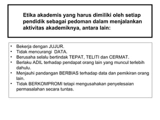 Etika akademis yang harus dimiliki oleh setiap pendidik sebagai pedoman dalam menjalankan aktivitas akademiknya, antara lain: Bekerja dengan JUJUR. Tidak mencurangi  DATA. Berusaha selalu bertindak TEPAT, TELITI dan CERMAT. Berlaku ADIL terhadap pendapat orang lain yang muncul terlebih dahulu. Menjauhi pandangan BERBIAS terhadap data dan pemikiran orang lain. Tidak BERKOMPROMI tetapi mengusahakan penyelesaian permasalahan secara tuntas. 