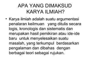 APA YANG DIMAKSUD  KARYA ILMIAH? Karya ilmiah adalah suatu argumentasi penalaran keilmuan  yang ditulis secara logis, kronologis dan sistematis dan merupakan hasil pemikiran atau ide-ide baru  untuk menyelesaikan suatu masalah, yang terkumpul  berdasarkan pengalaman dan dibahas  dengan berbagai teori sebagai rujukan.  