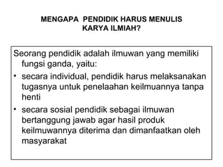 Seorang pendidik adalah ilmuwan yang memiliki fungsi ganda, yaitu: secara individual, pendidik harus melaksanakan tugasnya untuk penelaahan keilmuannya tanpa henti secara sosial pendidik sebagai ilmuwan bertanggung jawab agar hasil produk keilmuwannya diterima dan dimanfaatkan oleh masyarakat MENGAPA  PENDIDIK HARUS MENULIS  KARYA ILMIAH? 