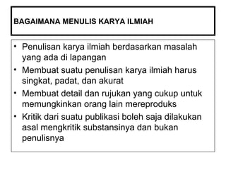 BAGAIMANA MENULIS KARYA ILMIAH Penulisan karya ilmiah berdasarkan masalah yang ada di lapangan Membuat suatu penulisan karya ilmiah harus  singkat, padat, dan akurat  Membuat detail dan rujukan yang cukup untuk memungkinkan orang lain mereproduks Kritik dari suatu publikasi boleh saja dilakukan asal mengkritik substansinya dan bukan penulisnya 