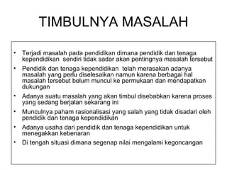 Terjadi masalah pada pendidikan dimana pendidik dan tenaga kependidikan  sendiri tidak sadar akan pentingnya masalah tersebut Pendidik dan tenaga kependidikan  telah merasakan adanya masalah yang perlu diselesaikan namun karena berbagai hal masalah tersebut belum muncul ke permukaan dan mendapatkan dukungan Adanya suatu masalah yang akan timbul disebabkan karena proses yang sedang berjalan sekarang ini Munculnya paham rasionalisasi yang salah yang tidak disadari oleh pendidik dan tenaga kependidikan  Adanya usaha dari pendidik dan tenaga kependidikan untuk menegakkan kebenaran Di tengah situasi dimana segenap nilai mengalami kegoncangan TIMBULNYA MASALAH 