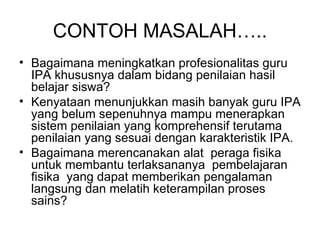 CONTOH MASALAH….. Bagaimana meningkatkan profesionalitas guru IPA khususnya dalam bidang penilaian hasil belajar siswa?  Kenyataan menunjukkan masih banyak guru IPA yang belum sepenuhnya mampu menerapkan sistem penilaian yang komprehensif terutama penilaian yang sesuai dengan karakteristik IPA.  Bagaimana merencanakan alat  peraga fisika untuk membantu terlaksananya  pembelajaran fisika  yang dapat memberikan pengalaman langsung dan melatih keterampilan proses sains? 