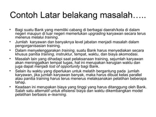 Contoh Latar belakang masalah….. Bagi suatu Bank yang memiliki cabang di berbagai daerah/kota di dalam negeri maupun di luar negeri memerlukan  upgrading  karyawan secara terus menerus melalui  training .  Jumlah  karyawan dan banyaknya level jabatan menjadi masalah dalam pengorganisasian training. Dalam menyelenggarakan  training , suatu Bank harus menyediakan secara khusus panitia  training , instruktur, tempat, waktu, dan biaya akomodasi.  Masalah lain yang dihadapi saat pelaksanaan training, sejumlah karyawan akan meninggalkan tempat tugas, hal ini merupakan kerugian waktu dan juga dapat menjadi  lost of opportunity  bagi Bank. Selain itu waktu yang diperlukan untuk melatih bergantung pada  jumlah karyawan, jika jumlah karyawan banyak, maka harus dibuat kelas parallel atau panitia training harus terus menerus melaksanakan pelatihan beberapa tahap. Keadaan ini merupakan biaya yang tinggi yang harus ditanggung oleh Bank. Salah satu alternatif untuk efisiensi biaya dan waktu dikembangkan model pelatihan berbasis  e–learning. 
