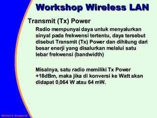 Transmit (Tx) Power Radio mempunyai daya untuk menyalurkan sinyal pada frekwensi tertentu, daya tersebut disebut Transmit (Tx) Power dan dihitung dari besar enerji yang disalurkan melalui satu lebar frekwensi (bandwidth) Misalnya, satu radio memiliki Tx Power +18dBm, maka jika di konversi ke Watt akan didapat 0,064 W atau 64 mW.  Workshop Wireless LAN 