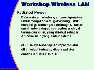Radiated Power Dalam sistem wireless, antena digunakan untuk meng-konversi gelombang listrik menjadi gelombang elektromagnit.  Besar enerji antena dapat memperbesar sinyal terima dan kirim, yang disebut sebagai Antenna Gain yang diukur dalam : dBi :  relatif terhadap isotropic radiator dBd:  relatif terhadap dipole radiator dimana 0 dBd = 2,15 dBi Workshop Wireless LAN 
