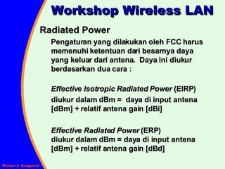 Radiated Power Pengaturan yang dilakukan oleh FCC harus memenuhi ketentuan dari besarnya daya yang keluar dari antena.  Daya ini diukur berdasarkan dua cara : Effective Isotropic Radiated Power  (EIRP) diukur dalam dBm =  daya di input antena [dBm] + relatif antena gain [dBi] Effective Radiated Power  (ERP)  diukur dalam dBm = daya di input antena [dBm] + relatif antena gain [dBd] Workshop Wireless LAN 