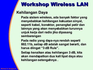 Kehilangan Daya Pada sistem wireless, ada banyak faktor yang menyebabkan kehilangan kekuatan sinyal, seperti kabel, konektor, penangkal petir dan lainnya yang akan menyebabkan turunnya unjuk kerja dari radio jika dipasang sembarangan Pada radio yang daya-nya rendah seperti 802.11b, setiap dB adalah sangat berarti, dan harus diingat “3 dB Rule”. Setiap kenaikan atau kehilangan 3 dB, kita akan mendapatkan dua kali lipat daya atau kehilangan setengahnya . Workshop Wireless LAN 