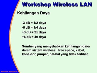 Kehilangan Daya -3 dB = 1/2 daya -6 dB = 1/4 daya +3 dB = 2x daya +6 dB = 4x daya Sumber yang menyebabkan kehilangan daya dalam sistem wireless : free space, kabel, konektor, jumper, hal-hal yang tidak terlihat. Workshop Wireless LAN 