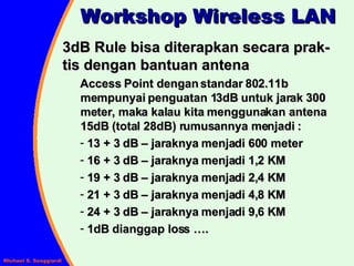 3dB Rule bisa diterapkan secara prak-tis dengan bantuan antena Access Point dengan standar 802.11b mempunyai penguatan 13dB untuk jarak 300 meter, maka kalau kita menggunakan antena 15dB (total 28dB) rumusannya menjadi : 13 + 3 dB – jaraknya menjadi 600 meter 16 + 3 dB – jaraknya menjadi 1,2 KM 19 + 3 dB – jaraknya menjadi 2,4 KM 21 + 3 dB – jaraknya menjadi 4,8 KM 24 + 3 dB – jaraknya menjadi 9,6 KM 1dB dianggap loss …. Workshop Wireless LAN 