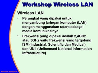 Wireless LAN Perangkat yang dipakai untuk menyambung jaringan komputer (LAN) dengan menggunakan udara sebagai media komunikasinya Frekwensi yang dipakai adalah 2,4GHz atau 5GHz yaitu frekwensi yang tergolong ISM (Industrial, Scientific dan Medical) dan UNII (Unlicensed National Information Infrastructure) Workshop Wireless LAN 