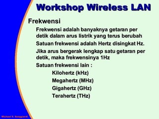 Frekwensi Frekwensi adalah banyaknya getaran per detik dalam arus listrik yang terus berubah Satuan frekwensi adalah Hertz disingkat Hz. Jika arus bergerak lengkap satu getaran per detik, maka frekwensinya 1Hz Satuan frekwensi lain : Kilohertz (kHz) Megahertz (MHz) Gigahertz (GHz) Terahertz (THz) Workshop Wireless LAN 