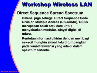 Direct Sequence Spread Spectrum Dikenal juga sebagai Direct Sequence Code Division Multiple Access (DS-CDMA), DSSS merupakan salah satu cara untuk menyebarkan modulasi sinyal digital di udara. Rentetan informasi dikirim dengan membagi sekecil mungkin sinyal, lalu ditumpangkan pada kanal frekwensi yang ada di dalam spektrum tertentu. Workshop Wireless LAN 