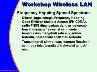 Frequency Hopping Spread Spectrum Dikenal juga sebagai Frequency Hopping Code Division Multiple Access (FH-CDMA), radio FHSS dipancarkan dengan meloncat-loncat diantara frekwensi yang sudah tersedia dan mengikuti satu alogaritma tertentu, baik secara acak atau tertentu.  Transmitter di sinkronisasi dengan Receiver, sehingga tetap berada di frekwensi tengah-nya. Workshop Wireless LAN 